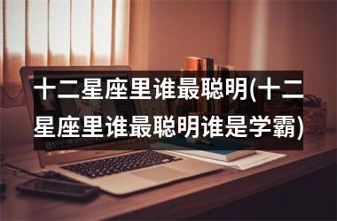 <h3>十二星座里谁最聪明(十二星座里谁最聪明谁是学霸)