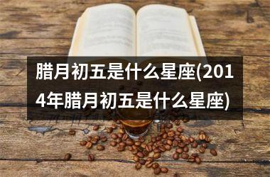 <h3>腊月初五是什么星座(2014年腊月初五是什么星座)
