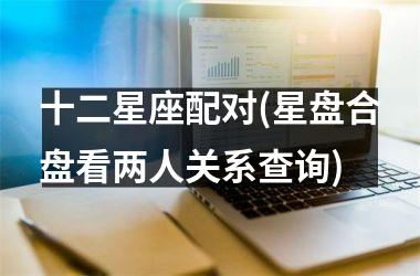 十二星座配对(星盘合盘看两人关系查询)