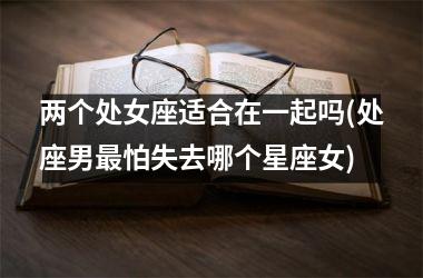 <h3>两个处女座适合在一起吗(处座男最怕失去哪个星座女)