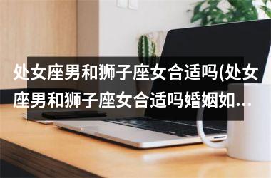 <h3>处女座男和狮子座女合适吗(处女座男和狮子座女合适吗婚姻如何)