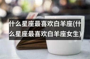 <h3>什么星座最喜欢白羊座(什么星座最喜欢白羊座女生)
