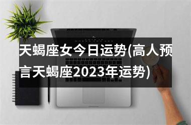 天蝎座女今日运势(高人预言天蝎座2023年运势)