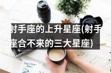 <h3>射手座的上升星座(射手座合不来的三大星座)
