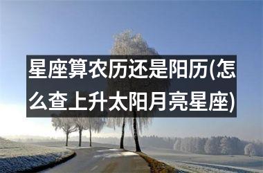 <h3>星座算农历还是阳历(怎么查上升太阳月亮星座)