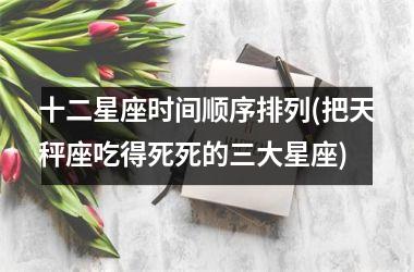 <h3>十二星座时间顺序排列(把天秤座吃得死死的三大星座)