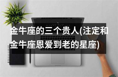 <h3>金牛座的三个贵人(注定和金牛座恩爱到老的星座)