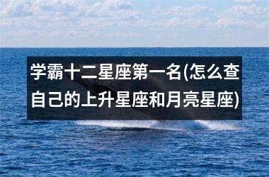 <h3>学霸十二星座第一名(怎么查自己的上升星座和月亮星座)
