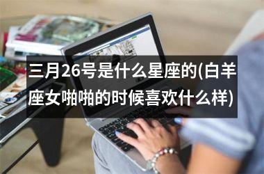 <h3>三月26号是什么星座的(白羊座女啪啪的时候喜欢什么样)