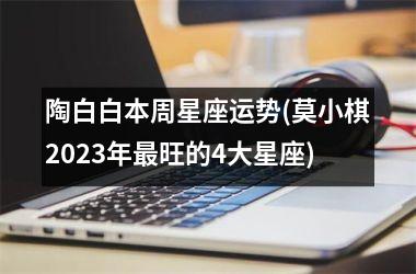 <h3>陶白白本周星座运势(莫小棋2025年最旺的4大星座)