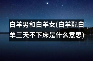 <h3>白羊男和白羊女(白羊配白羊三天不下床是什么意思)