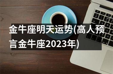 <h3>金牛座明天运势(高人预言金牛座2025年)