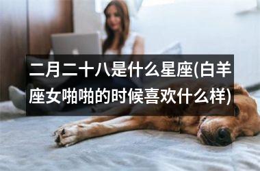 <h3>二月二十八是什么星座(白羊座女啪啪的时候喜欢什么样)