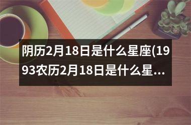<h3>阴历2月18日是什么星座(1993农历2月18日是什么星座)