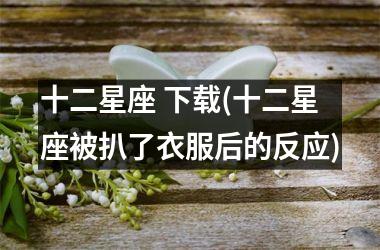<h3>十二星座 (十二星座被扒了衣服后的反应)