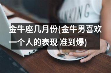 <h3>金牛座几月份(金牛男喜欢一个人的表现 准到爆)