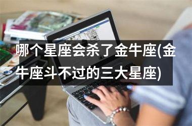 <h3>哪个星座会杀了金牛座(金牛座斗不过的三大星座)
