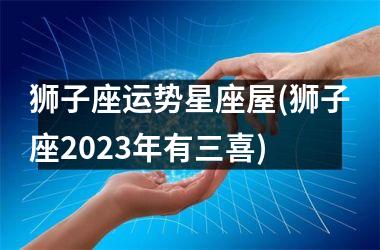 <h3>狮子座运势星座屋(狮子座2025年有三喜)