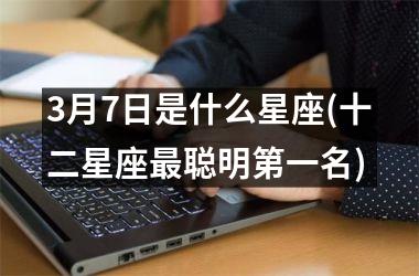 <h3>3月7日是什么星座(十二星座最聪明第一名)