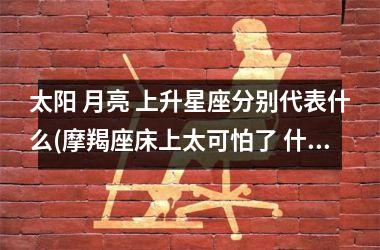 <h3>太阳 月亮 上升星座分别代表什么(摩羯座床上太可怕了 什么感觉)