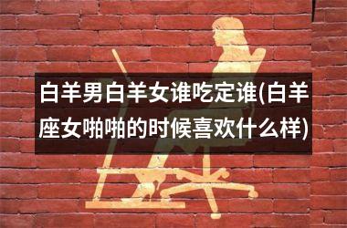 <h3>白羊男白羊女谁吃定谁(白羊座女啪啪的时候喜欢什么样)