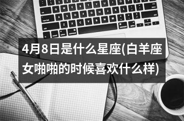 <h3>4月8日是什么星座(白羊座女啪啪的时候喜欢什么样)