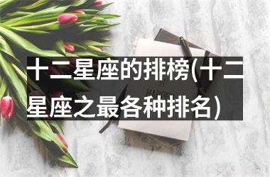 <h3>十二星座的排榜(十二星座之最各种排名)