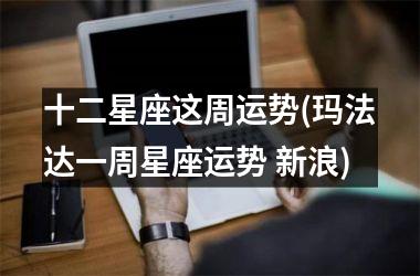 <h3>十二星座这周运势(玛法达一周星座运势 新浪)