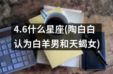 <h3>4.6什么星座(陶白白认为白羊男和天蝎女)