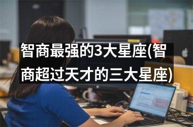 <h3>智商最强的3大星座(智商超过天才的三大星座)