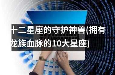 <h3>十二星座的守护神兽(拥有龙族血脉的10大星座)