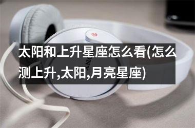 <h3>太阳和上升星座怎么看(怎么测上升,太阳,月亮星座)