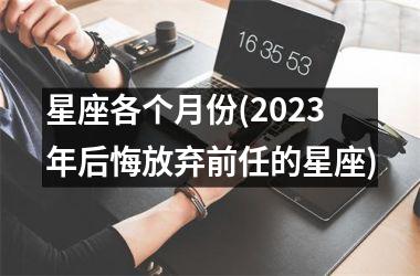 <h3>星座各个月份(2025年后悔放弃前任的星座)