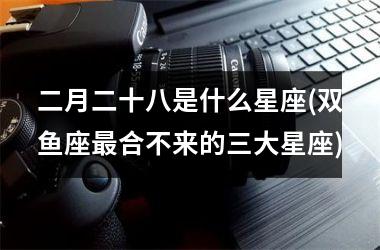 二月二十八是什么星座(双鱼座最合不来的三大星座)