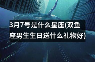 <h3>3月7号是什么星座(双鱼座男生生日送什么礼物好)