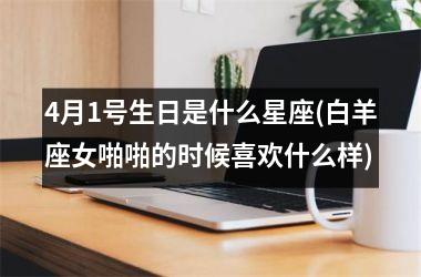 <h3>4月1号生日是什么星座(白羊座女啪啪的时候喜欢什么样)