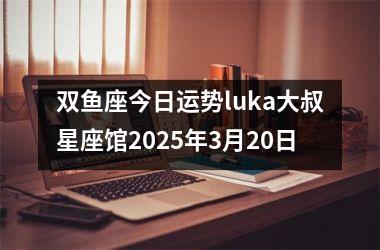 <h3>双鱼座今日运势luka大叔星座馆2025年3月20日