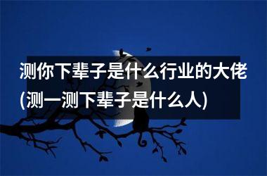 测你下辈子是什么行业的大佬(测一测下辈子是什么人)