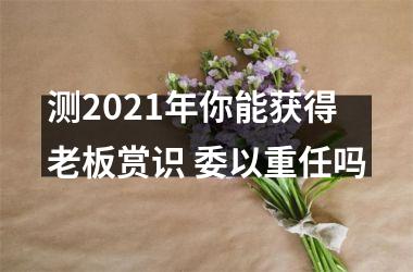 <h3>测2025年你能获得老板赏识 委以重任吗