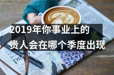2019年你事业上的贵人会在哪个季度出现