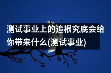测试事业上的追根究底会给你带来什么(测试事业)