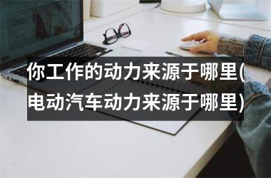<h3>你工作的动力来源于哪里(电动汽车动力来源于哪里)