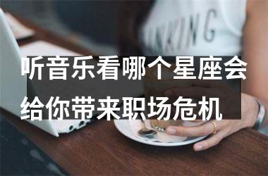 <h3>听音乐看哪个星座会给你带来职场危机