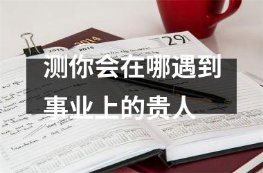 <h3>测你会在哪遇到事业上的贵人