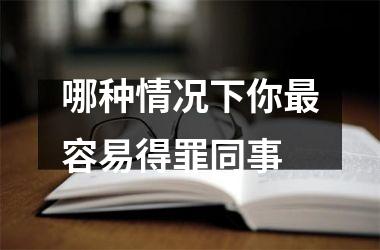 <h3>哪种情况下你容易得罪同事