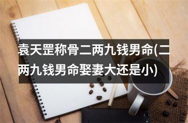 袁天罡称骨二两九钱男命(二两九钱男命娶妻大还是小)