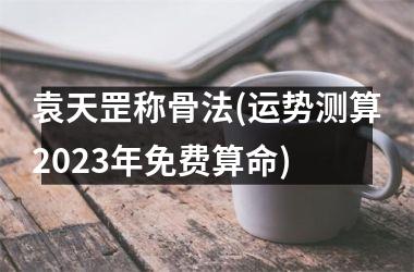 袁天罡称骨法(运势测算2025年免费算命)