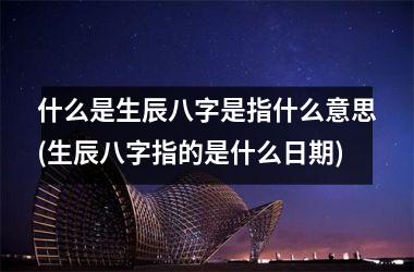 什么是生辰八字是指什么意思(生辰八字指的是什么)