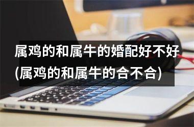 <h3>属鸡的和属牛的婚配好不好(属鸡的和属牛的合不合)