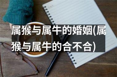 <h3>属猴与属牛的婚姻(属猴与属牛的合不合)